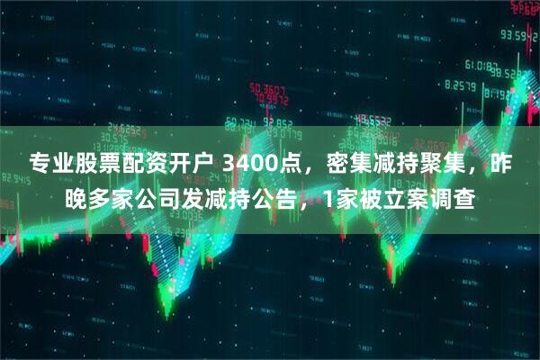 专业股票配资开户 3400点，密集减持聚集，昨晚多家公司发减持公告，1家被立案调查