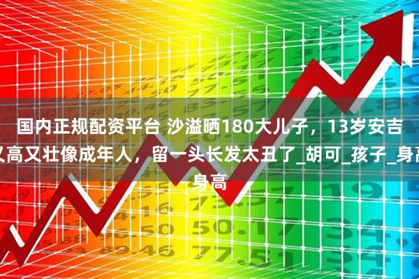 国内正规配资平台 沙溢晒180大儿子，13岁安吉又高又壮像成年人，留一头长发太丑了_胡可_孩子_身高