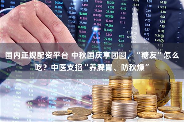 国内正规配资平台 中秋国庆享团圆，“糖友”怎么吃？中医支招“养脾胃、防秋燥”