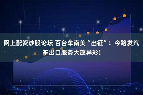 网上配资炒股论坛 百台车南美“出征”！今路发汽车出口服务大放异彩！