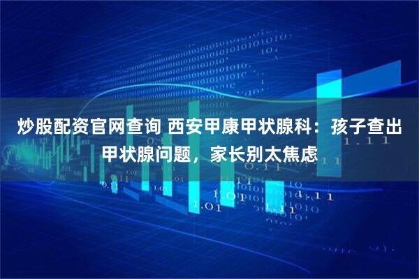 炒股配资官网查询 西安甲康甲状腺科：孩子查出甲状腺问题，家长别太焦虑
