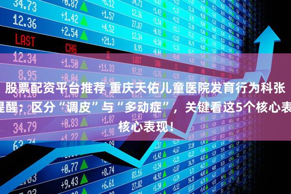 股票配资平台推荐 重庆天佑儿童医院发育行为科张平提醒：区分“调皮”与“多动症”，关键看这5个核心表现！