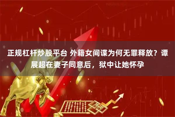 正规杠杆炒股平台 外籍女间谍为何无罪释放？谭展超在妻子同意后，狱中让她怀孕