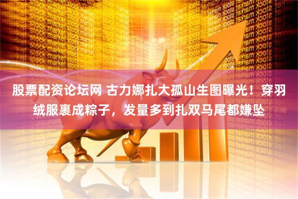 股票配资论坛网 古力娜扎大孤山生图曝光！穿羽绒服裹成粽子，发量多到扎双马尾都嫌坠