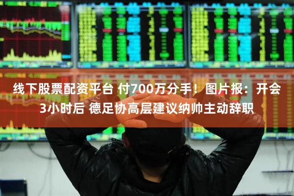 线下股票配资平台 付700万分手！图片报：开会3小时后 德足协高层建议纳帅主动辞职