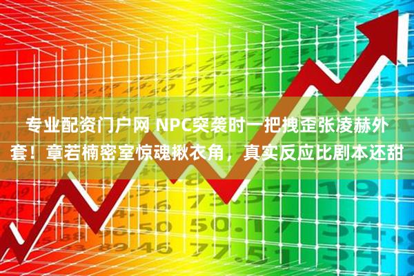 专业配资门户网 NPC突袭时一把拽歪张凌赫外套！章若楠密室惊魂揪衣角，真实反应比剧本还甜